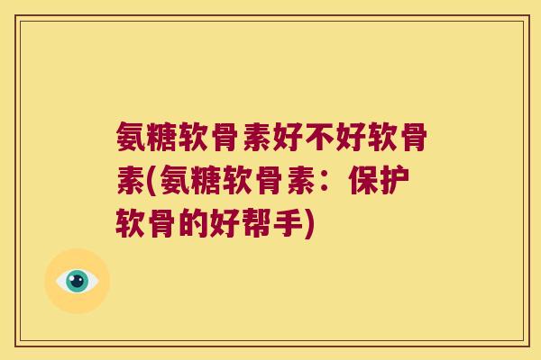 氨糖软骨素好不好软骨素(氨糖软骨素:保护软骨的好帮手)