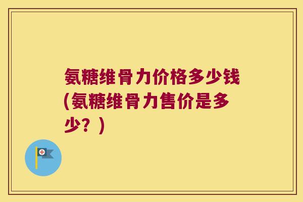 氨糖维骨力价格多少钱(氨糖维骨力售价是多少?)