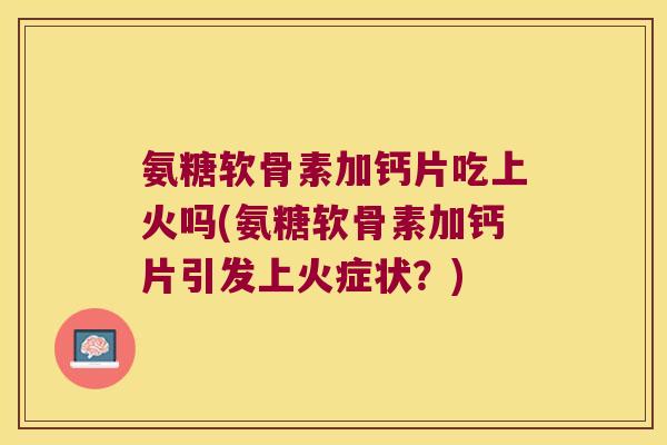 氨糖软骨素加钙片吃上火吗(氨糖软骨素加钙片引发上火症状?) 氨糖软骨素加钙片吃上火吗(氨糖软骨素加钙片引发上火症状?)