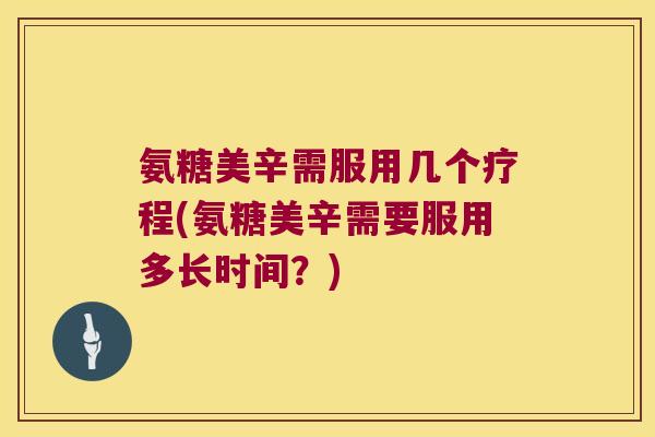 氨糖美辛需服用几个疗程(氨糖美辛需要服用多长时间?)