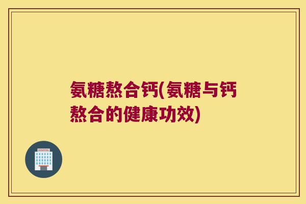 氨糖熬合钙(氨糖与钙熬合的健康功效)