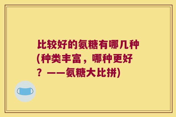 比较好的氨糖有哪几种(种类丰富,哪种更好?——氨糖大比拼)