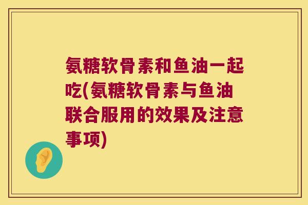 氨糖软骨素和鱼油一起吃(氨糖软骨素与鱼油联合服用的效果及注意事项)