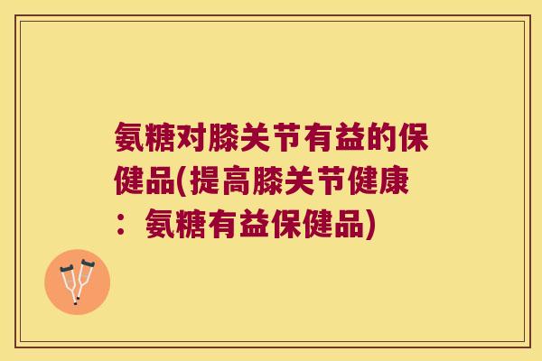 氨糖对膝关节有益的保健品(提高膝关节健康:氨糖有益保健品)