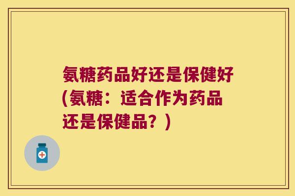 氨糖药品好还是保健好(氨糖:适合作为药品还是保健品?)