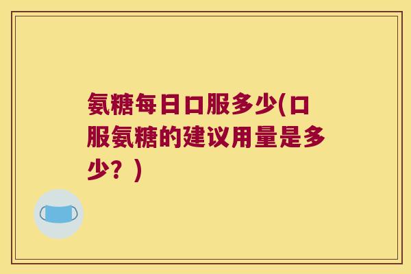 氨糖每日口服多少(口服氨糖的建议用量是多少?)
