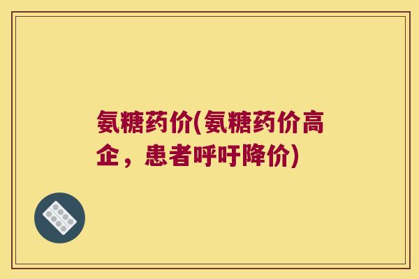 氨糖药价(氨糖药价高企,患者呼吁降价)