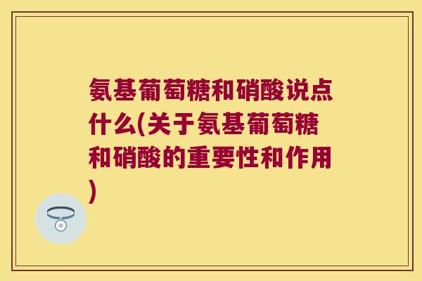 氨基葡萄糖和硝酸说点什么(关于氨基葡萄糖和硝酸的重要性和作用)