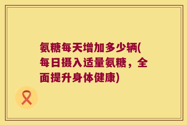 氨糖每天增加多少辆(每日摄入适量氨糖,全面提升身体健康)