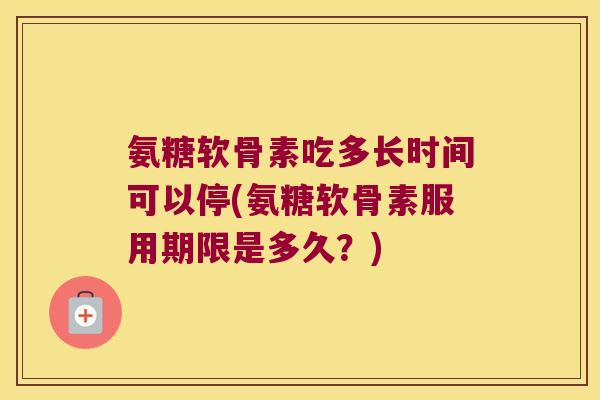 氨糖软骨素吃多长时间可以停(氨糖软骨素服用期限是多久?)