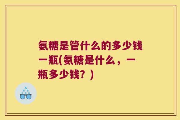 氨糖是管什么的多少钱一瓶(氨糖是什么,一瓶多少钱?)