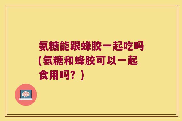 氨糖能跟蜂胶一起吃吗(氨糖和蜂胶可以一起食用吗?)