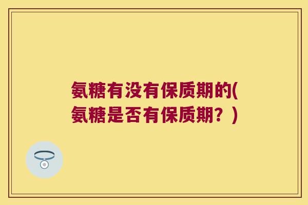 氨糖有没有保质期的(氨糖是否有保质期?)