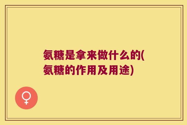 氨糖是拿来做什么的(氨糖的作用及用途)