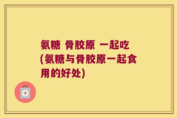 氨糖 骨胶原 一起吃(氨糖与骨胶原一起食用的好处)