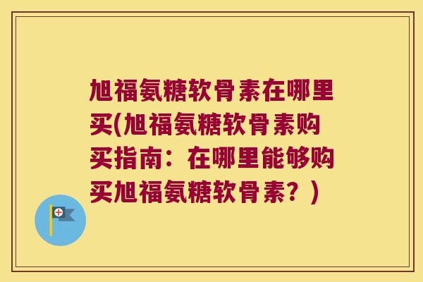 旭福氨糖软骨素在哪里买(旭福氨糖软骨素购买指南:在哪里能够购买旭福氨糖软骨素?)