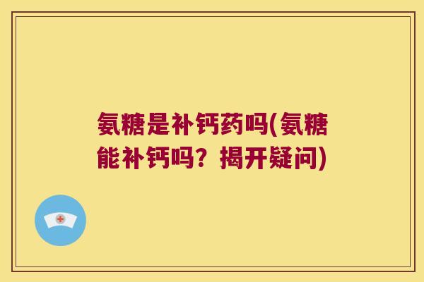 氨糖是补钙药吗(氨糖能补钙吗?揭开疑问)