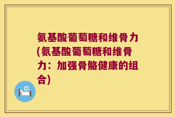 氨基酸葡萄糖和维骨力(氨基酸葡萄糖和维骨力:加强骨骼健康的组合)