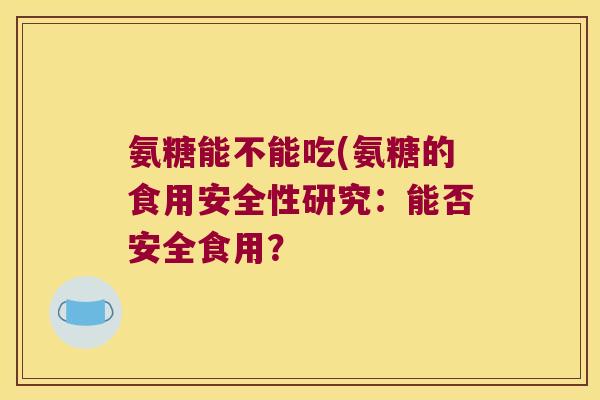 氨糖能不能吃(氨糖的食用安全性研究:能否安全食用?