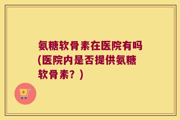 氨糖软骨素在医院有吗(医院内是否提供氨糖软骨素?)