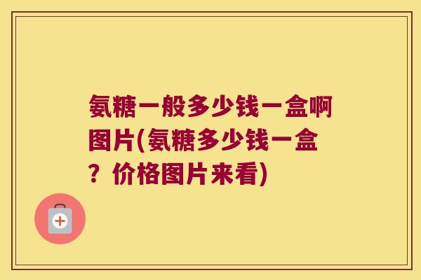 氨糖一般多少钱一盒啊图片(氨糖多少钱一盒?价格图片来看)