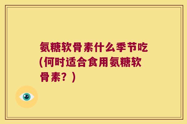 氨糖软骨素什么季节吃(何时适合食用氨糖软骨素?)