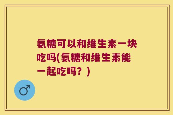 氨糖可以和维生素一块吃吗(氨糖和维生素能一起吃吗?)