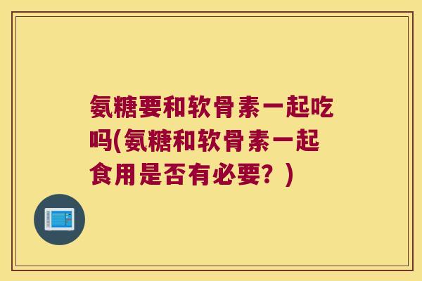 氨糖要和软骨素一起吃吗(氨糖和软骨素一起食用是否有必要?)