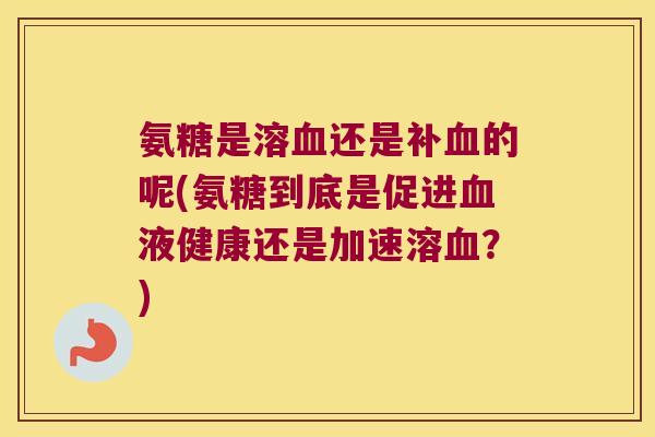氨糖是溶血还是补血的呢(氨糖到底是促进血液健康还是加速溶血？)
