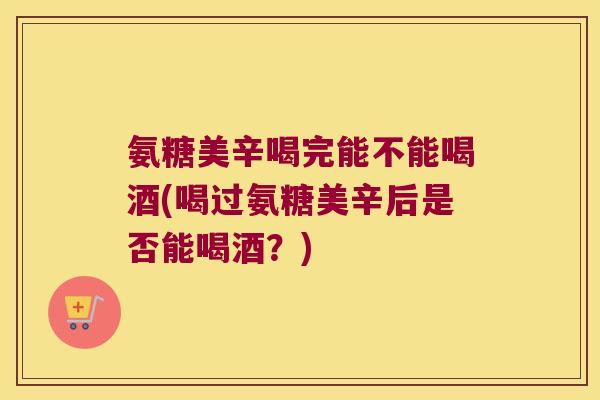 氨糖美辛喝完能不能喝酒(喝过氨糖美辛后是否能喝酒?)
