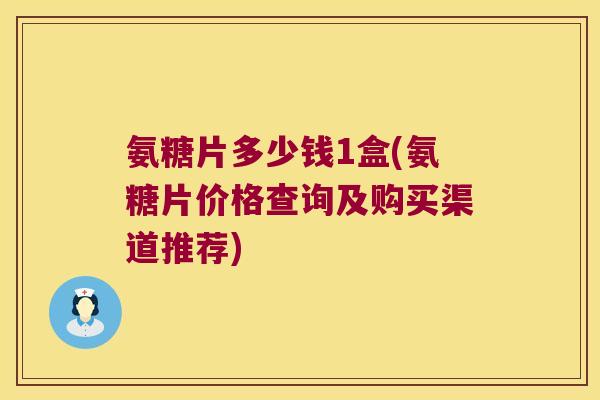 氨糖片多少钱1盒(氨糖片价格查询及购买渠道推荐)