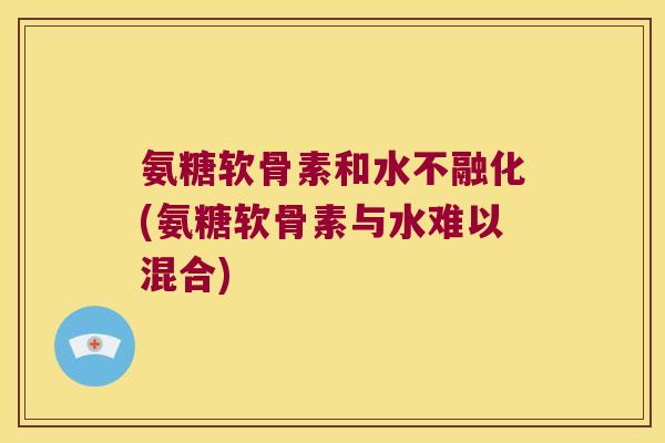 氨糖软骨素和水不融化(氨糖软骨素与水难以混合)