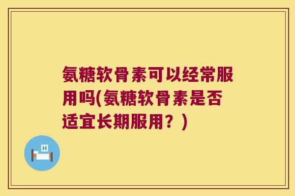 氨糖软骨素可以经常服用吗(氨糖软骨素是否适宜长期服用?)