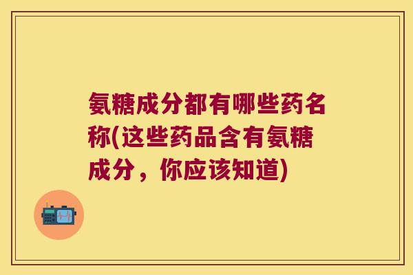 氨糖成分都有哪些药名称(这些药品含有氨糖成分,你应该知道)