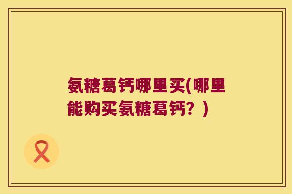 氨糖葛钙哪里买(哪里能购买氨糖葛钙？)