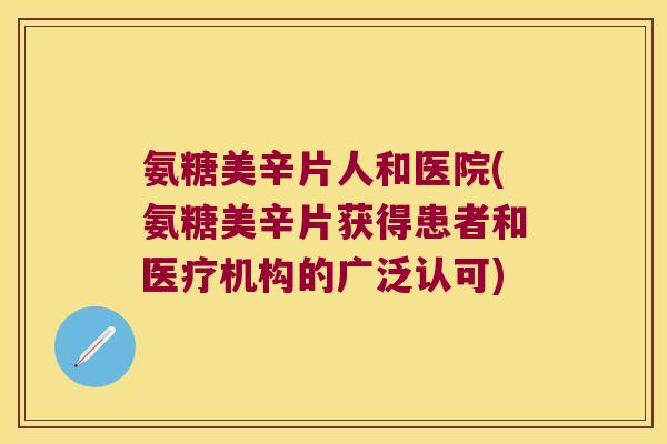 氨糖美辛片人和医院(氨糖美辛片获得患者和医疗机构的广泛认可)