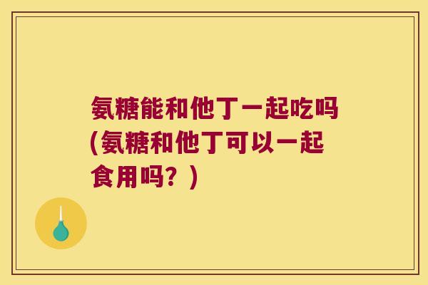 氨糖能和他丁一起吃吗(氨糖和他丁可以一起食用吗?)