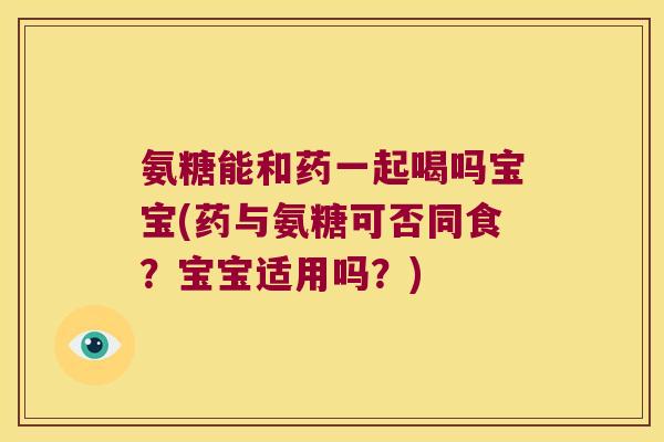 氨糖能和药一起喝吗宝宝(药与氨糖可否同食?宝宝适用吗?)