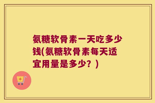 氨糖软骨素一天吃多少钱(氨糖软骨素每天适宜用量是多少？)