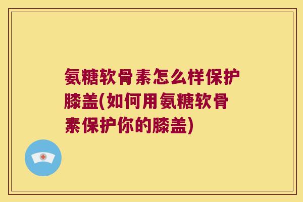 氨糖软骨素怎么样保护膝盖(如何用氨糖软骨素保护你的膝盖)