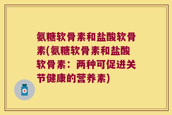 氨糖软骨素和盐酸软骨素(氨糖软骨素和盐酸软骨素:两种可促进关节健康的营养素)