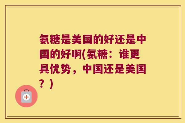 氨糖是美国的好还是中国的好啊(氨糖:谁更具优势,中国还是美国?)