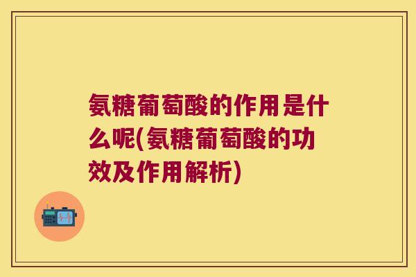氨糖葡萄酸的作用是什么呢(氨糖葡萄酸的功效及作用解析)