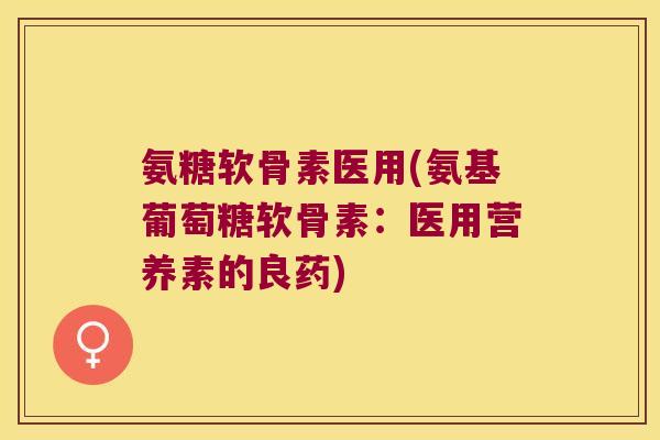 氨糖软骨素医用(氨基葡萄糖软骨素:医用营养素的良药)