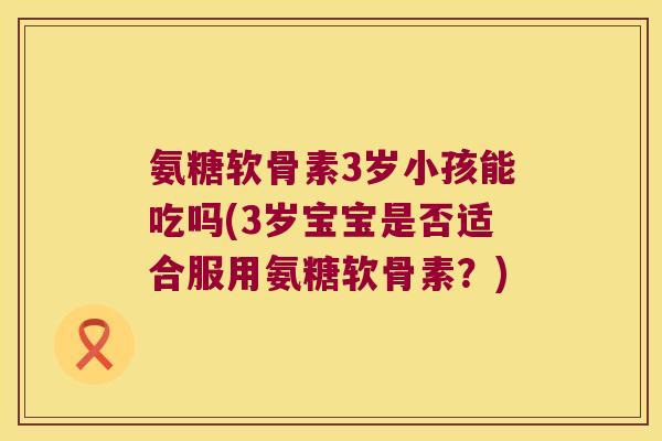 氨糖软骨素3岁小孩能吃吗(3岁宝宝是否适合服用氨糖软骨素?) 氨糖软骨素3岁小孩能吃吗(3岁宝宝是否适合服用氨糖软骨素?)