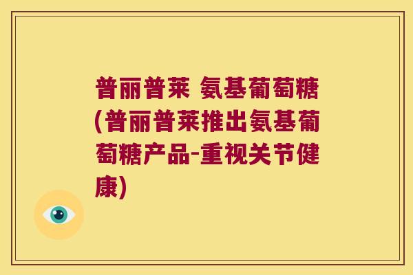 普丽普莱 氨基葡萄糖(普丽普莱推出氨基葡萄糖产品-重视关节健康)