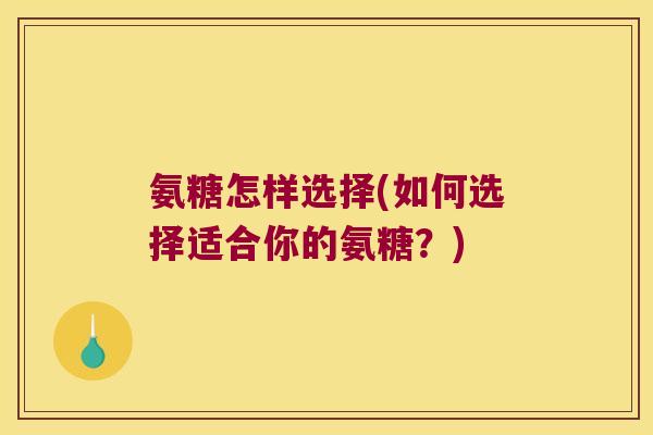 氨糖怎样选择(如何选择适合你的氨糖?)