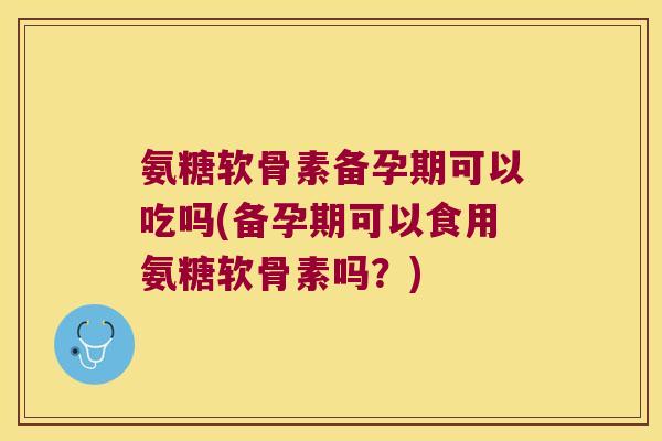 氨糖软骨素备孕期可以吃吗(备孕期可以食用氨糖软骨素吗?)