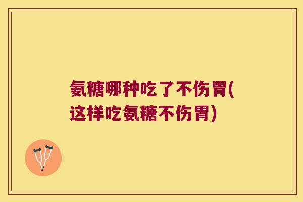 氨糖哪种吃了不伤胃(这样吃氨糖不伤胃)