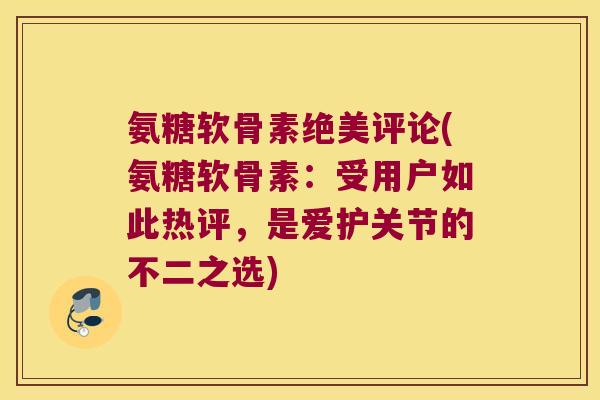 氨糖软骨素绝美评论(氨糖软骨素:受用户如此热评,是爱护关节的不二之选)